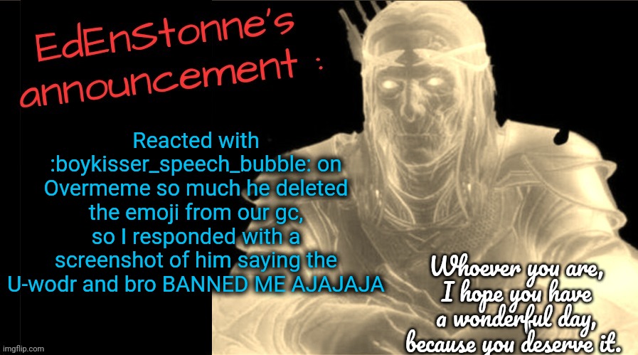 Make my friend rage quit LMFAO- | Reacted with :boykisser_speech_bubble: on Overmeme so much he deleted the emoji from our gc, so I responded with a screenshot of him saying the U-wodr and bro BANNED ME AJAJAJA | image tagged in edenstonne's announcement v2 | made w/ Imgflip meme maker