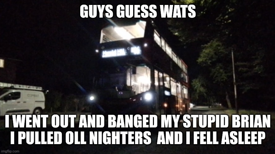 My stupid brain #2 | GUYS GUESS WATS; I WENT OUT AND BANGED MY STUPID BRIAN
I PULLED OLL NIGHTERS  AND I FELL ASLEEP | image tagged in bus | made w/ Imgflip meme maker