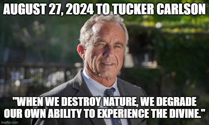 Robert F. Kennedy, Jr. | AUGUST 27, 2024 TO TUCKER CARLSON; "WHEN WE DESTROY NATURE, WE DEGRADE OUR OWN ABILITY TO EXPERIENCE THE DIVINE." | image tagged in robert f kennedy jr | made w/ Imgflip meme maker