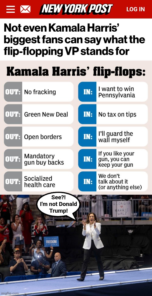 Of course she's not going to say she's for tyranny, censorship, lawfare, and corruption! | See?!
I'm not Donald
Trump! | image tagged in memes,kamala harris,democrats,idiots,cult of empty personality,flip flops | made w/ Imgflip meme maker