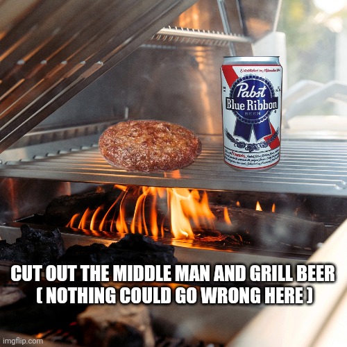 labor day meme | CUT OUT THE MIDDLE MAN AND GRILL BEER 
( NOTHING COULD GO WRONG HERE ) | image tagged in grilling | made w/ Imgflip meme maker