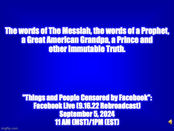 Harbinger's Harvest 2024 - for the win. | The words of The Messiah, the words of a Prophet,
a Great American Grandpa, a Prince and
other Immutable Truth. "Things and People Censored by Facebook":
Facebook Live (9.16.22 Rebroadcast)
September 5, 2024
11 AM (MST)/1PM (EST) | image tagged in jeopardy question | made w/ Imgflip meme maker