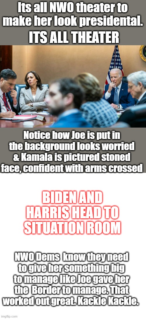 Its all NWO theater to make her look presidental. ITS ALL THEATER; Notice how Joe is put in the background looks worried & Kamala is pictured stoned face, confident with arms crossed; BIDEN AND HARRIS HEAD TO SITUATION ROOM; NWO Dems  know they need to give her something big to manage like Joe gave her the  Border to manage. That worked out great. Kackle Kackle. | image tagged in blank square | made w/ Imgflip meme maker