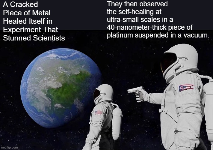 Interesting ,but you need a vacuum | A Cracked Piece of Metal Healed Itself in Experiment That Stunned Scientists; They then observed the self-healing at ultra-small scales in a 40-nanometer-thick piece of platinum suspended in a vacuum. | image tagged in memes,always has been | made w/ Imgflip meme maker