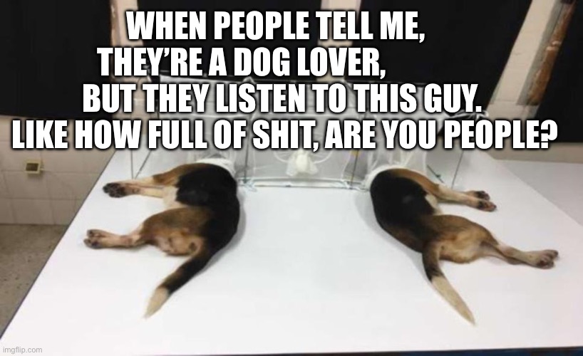 Fauci Beagles | WHEN PEOPLE TELL ME,      THEY’RE A DOG LOVER,                  BUT THEY LISTEN TO THIS GUY.     LIKE HOW FULL OF SHIT, ARE YOU PEOPLE? | image tagged in fauci beagles | made w/ Imgflip meme maker