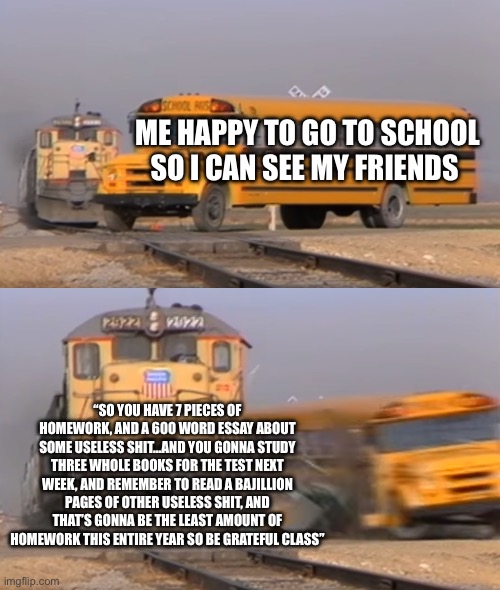 A train hitting a school bus | ME HAPPY TO GO TO SCHOOL SO I CAN SEE MY FRIENDS; “SO YOU HAVE 7 PIECES OF HOMEWORK, AND A 600 WORD ESSAY ABOUT SOME USELESS SHIT…AND YOU GONNA STUDY THREE WHOLE BOOKS FOR THE TEST NEXT WEEK, AND REMEMBER TO READ A BAJILLION PAGES OF OTHER USELESS SHIT, AND THAT’S GONNA BE THE LEAST AMOUNT OF HOMEWORK THIS ENTIRE YEAR SO BE GRATEFUL CLASS” | image tagged in a train hitting a school bus | made w/ Imgflip meme maker