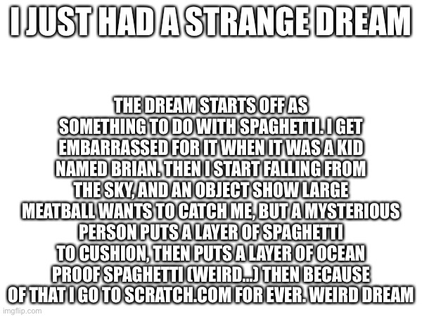 (aussie note: do none of y'all know you can turn off only caps? And just make it more readable?) {Uli note: I do} | THE DREAM STARTS OFF AS SOMETHING TO DO WITH SPAGHETTI. I GET EMBARRASSED FOR IT WHEN IT WAS A KID NAMED BRIAN. THEN I START FALLING FROM THE SKY, AND AN OBJECT SHOW LARGE MEATBALL WANTS TO CATCH ME, BUT A MYSTERIOUS PERSON PUTS A LAYER OF SPAGHETTI TO CUSHION, THEN PUTS A LAYER OF OCEAN PROOF SPAGHETTI (WEIRD…) THEN BECAUSE OF THAT I GO TO SCRATCH.COM FOR EVER. WEIRD DREAM; I JUST HAD A STRANGE DREAM | made w/ Imgflip meme maker