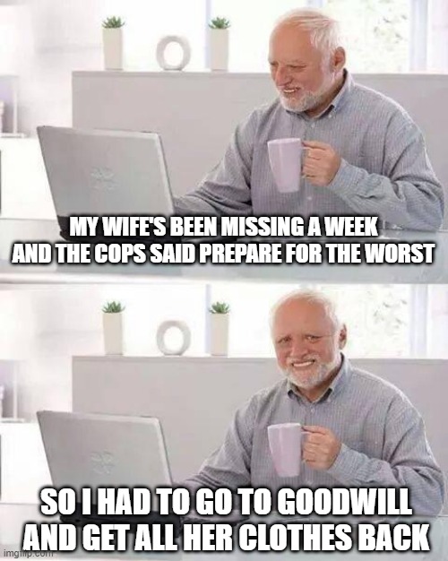 Prepare for the Worst | MY WIFE'S BEEN MISSING A WEEK AND THE COPS SAID PREPARE FOR THE WORST; SO I HAD TO GO TO GOODWILL AND GET ALL HER CLOTHES BACK | image tagged in memes,hide the pain harold | made w/ Imgflip meme maker