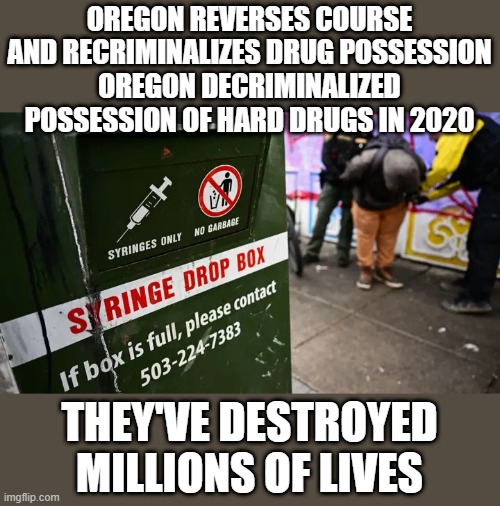 OREGON REVERSES COURSE AND RECRIMINALIZES DRUG POSSESSION
OREGON DECRIMINALIZED POSSESSION OF HARD DRUGS IN 2020; THEY'VE DESTROYED MILLIONS OF LIVES | made w/ Imgflip meme maker