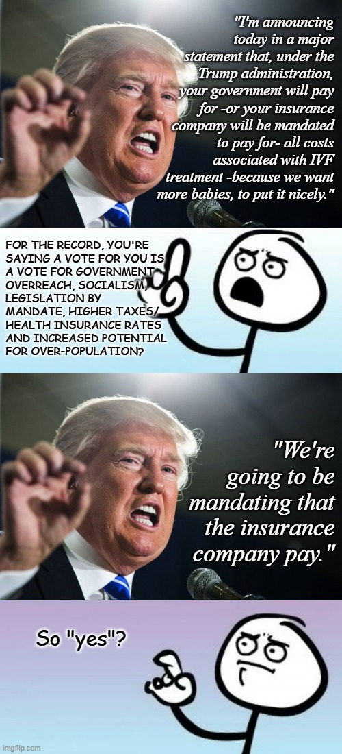 Excepting over-population issues, aren't those all things you fear from a Harris-Walz administration, Trump-cult kids? | "I'm announcing today in a major statement that, under the Trump administration, your government will pay for -or your insurance company will be mandated to pay for- all costs associated with IVF treatment -because we want more babies, to put it nicely."; FOR THE RECORD, YOU'RE
SAYING A VOTE FOR YOU IS
A VOTE FOR GOVERNMENT
OVERREACH, SOCIALISM,
LEGISLATION BY
MANDATE, HIGHER TAXES/
HEALTH INSURANCE RATES
AND INCREASED POTENTIAL
FOR OVER-POPULATION? "We're going to be mandating that the insurance company pay."; So "yes"? | image tagged in heinrich himmler,wait,whoops,my bad,donald trump | made w/ Imgflip meme maker