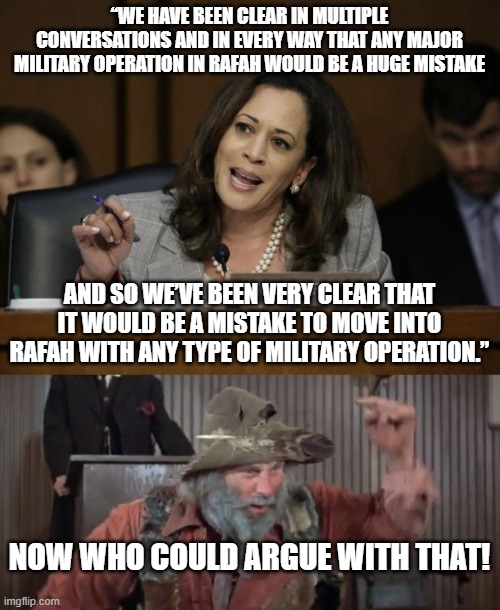 kamala being redundantly clear | “WE HAVE BEEN CLEAR IN MULTIPLE CONVERSATIONS AND IN EVERY WAY THAT ANY MAJOR MILITARY OPERATION IN RAFAH WOULD BE A HUGE MISTAKE; AND SO WE’VE BEEN VERY CLEAR THAT IT WOULD BE A MISTAKE TO MOVE INTO RAFAH WITH ANY TYPE OF MILITARY OPERATION.”; NOW WHO COULD ARGUE WITH THAT! | image tagged in kamala harris,blazing saddles | made w/ Imgflip meme maker