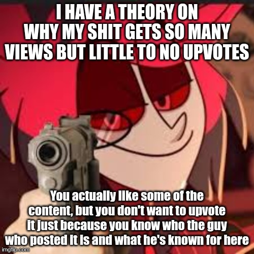 same with hate comments. for every upvote I get, I get two hate comments, leading me to have about 2 upvotes and around 6 hate c | I HAVE A THEORY ON WHY MY SHIT GETS SO MANY VIEWS BUT LITTLE TO NO UPVOTES; You actually like some of the content, but you don't want to upvote it just because you know who the guy who posted it is and what he's known for here | image tagged in alastor with a gun | made w/ Imgflip meme maker