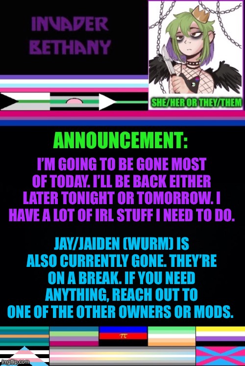 Update: I’m taking today off to work on some stuff. | I’M GOING TO BE GONE MOST OF TODAY. I’LL BE BACK EITHER LATER TONIGHT OR TOMORROW. I HAVE A LOT OF IRL STUFF I NEED TO DO. JAY/JAIDEN (WURM) IS ALSO CURRENTLY GONE. THEY’RE ON A BREAK. IF YOU NEED ANYTHING, REACH OUT TO ONE OF THE OTHER OWNERS OR MODS. | image tagged in announcement,update,lgbtq | made w/ Imgflip meme maker