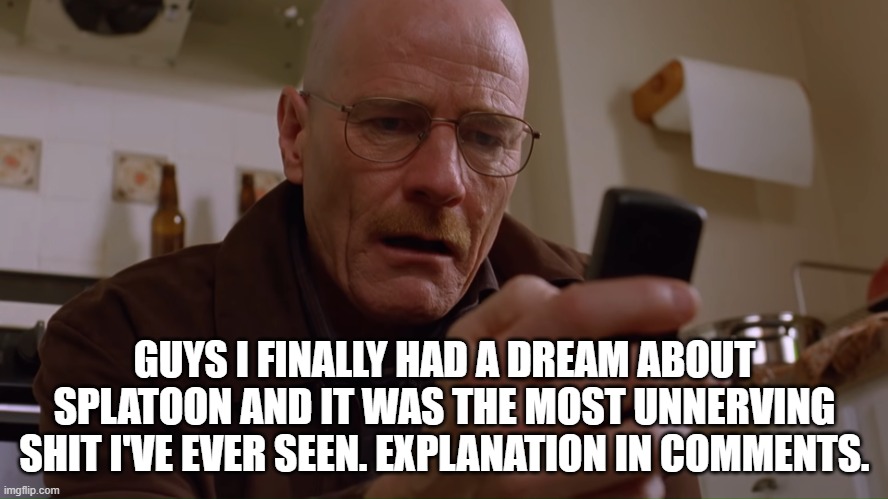 Walter White on his Phone | GUYS I FINALLY HAD A DREAM ABOUT SPLATOON AND IT WAS THE MOST UNNERVING SHIT I'VE EVER SEEN. EXPLANATION IN COMMENTS. | image tagged in walter white on his phone | made w/ Imgflip meme maker