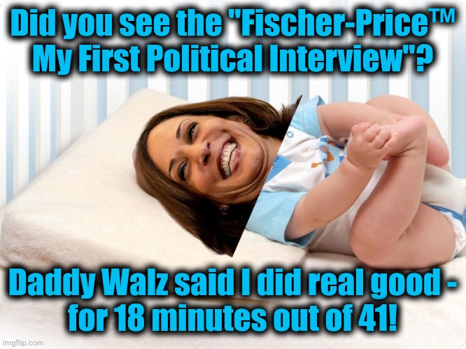 Let's see the other 23 minutes | Did you see the "Fischer-Price™ My First Political Interview"? Daddy Walz said I did real good -
for 18 minutes out of 41! | image tagged in memes,kamala harris,interview,cnn,emotional support daddy walz,democrats | made w/ Imgflip meme maker