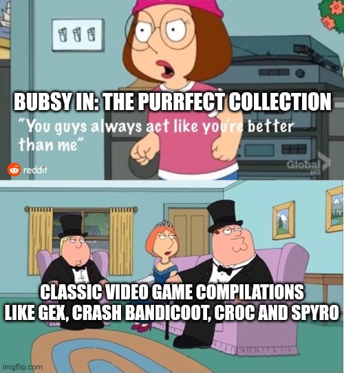 You Guys always act like you're better than me | BUBSY IN: THE PURRFECT COLLECTION; CLASSIC VIDEO GAME COMPILATIONS LIKE GEX, CRASH BANDICOOT, CROC AND SPYRO | image tagged in you guys always act like you're better than me | made w/ Imgflip meme maker