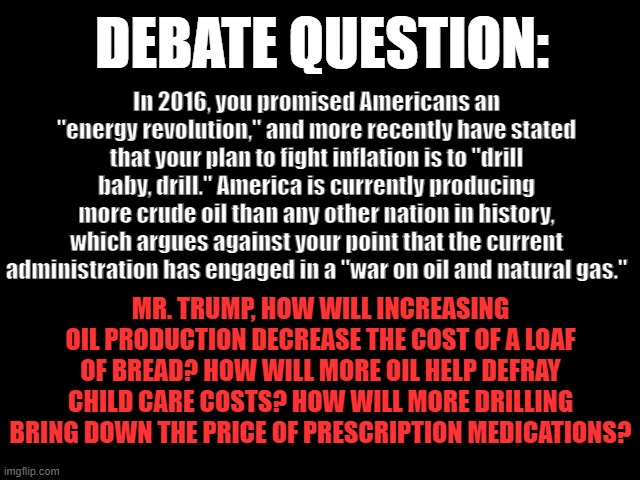 DEBATE QUESTION: Oil & Inflation | DEBATE QUESTION:; In 2016, you promised Americans an "energy revolution," and more recently have stated that your plan to fight inflation is to "drill baby, drill." America is currently producing more crude oil than any other nation in history, which argues against your point that the current administration has engaged in a "war on oil and natural gas."; MR. TRUMP, HOW WILL INCREASING OIL PRODUCTION DECREASE THE COST OF A LOAF OF BREAD? HOW WILL MORE OIL HELP DEFRAY CHILD CARE COSTS? HOW WILL MORE DRILLING BRING DOWN THE PRICE OF PRESCRIPTION MEDICATIONS? | image tagged in 2024 presidential debate,oil and gas,inflation,donald trump is an idiot,greedflation | made w/ Imgflip meme maker