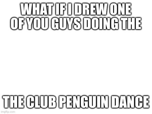 Huzzah | WHAT IF I DREW ONE OF YOU GUYS DOING THE; THE CLUB PENGUIN DANCE | image tagged in e | made w/ Imgflip meme maker