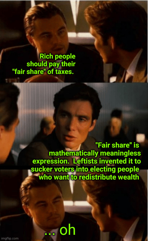 "Fair share" is  mathematically meaningless expression.  Leftists invented it to sucker voters into electing people  who want to | Rich people should pay their "fair share" of taxes. "Fair share" is 
mathematically meaningless
expression.  Leftists invented it to
sucker voters into electing people 
who want to redistribute wealth; ... oh | image tagged in leonardo decaprio,redistribution of wealth,billionaires | made w/ Imgflip meme maker