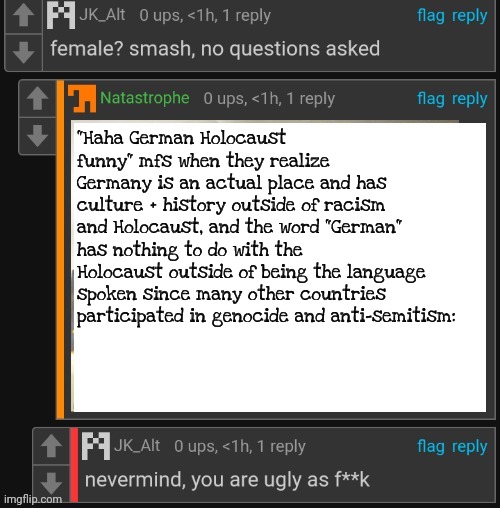 Not giving credits, cry about it | "Haha German Holocaust funny" mfs when they realize Germany is an actual place and has culture + history outside of racism and Holocaust, and the word "German" has nothing to do with the Holocaust outside of being the language spoken since many other countries participated in genocide and anti-semitism: | image tagged in nvm you're ugly asf | made w/ Imgflip meme maker