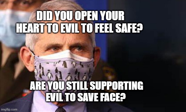 Angry diva Fauci | DID YOU OPEN YOUR HEART TO EVIL TO FEEL SAFE? ARE YOU STILL SUPPORTING EVIL TO SAVE FACE? | image tagged in angry diva fauci | made w/ Imgflip meme maker