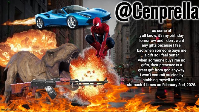 Cenprella's yappage | as some of y'all know, it's my birthday tomorrow and I don't want any gifts because I feel bad when someone buys me a gift so I feel better when someone buys me no gifts, their presence is a great gift from god anyway. I won't commit suicide by stabbing myself in the stomach 4 times on February 2nd, 2025. | image tagged in cenprella's yappage | made w/ Imgflip meme maker