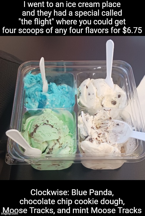 The ice cream was absolutely goated | I went to an ice cream place and they had a special called "the flight" where you could get four scoops of any four flavors for $6.75; Clockwise: Blue Panda, chocolate chip cookie dough, Moose Tracks, and mint Moose Tracks | made w/ Imgflip meme maker