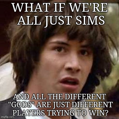 Conspiracy Keanu | WHAT IF WE'RE ALL JUST SIMS AND ALL THE DIFFERENT "GODS" ARE JUST DIFFERENT PLAYERS TRYING TO WIN? | image tagged in memes,conspiracy keanu,AdviceAnimals | made w/ Imgflip meme maker