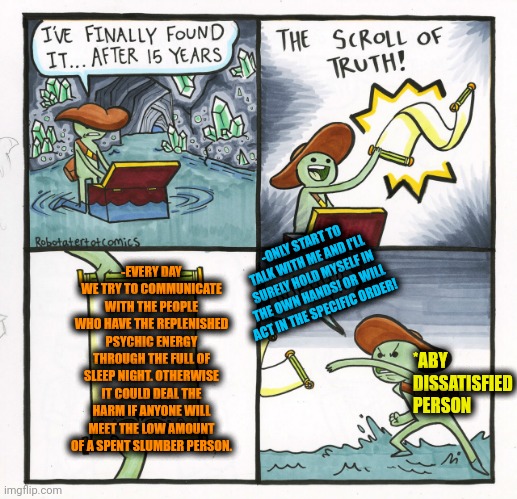 -Talk with a normal face. | -ONLY START TO TALK WITH ME AND I'LL SURELY HOLD MYSELF IN THE OWN HANDS! OR WILL ACT IN THE SPECIFIC ORDER! -EVERY DAY WE TRY TO COMMUNICATE WITH THE PEOPLE WHO HAVE THE REPLENISHED PSYCHIC ENERGY THROUGH THE FULL OF SLEEP NIGHT. OTHERWISE IT COULD DEAL THE HARM IF ANYONE WILL MEET THE LOW AMOUNT OF A SPENT SLUMBER PERSON. *ABY DISSATISFIED PERSON | image tagged in memes,the scroll of truth,talking heads,every day we stray further from god,humanity restored,keep calm and carry on red | made w/ Imgflip meme maker