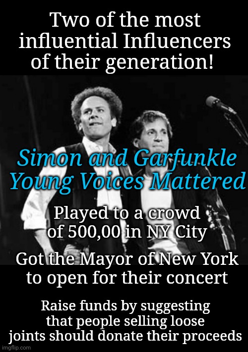 When Young Voices Influenced a Nation | Two of the most influential Influencers of their generation! Simon and Garfunkle

Young Voices Mattered; Played to a crowd of 500,00 in NY City; Got the Mayor of New York
to open for their concert; Raise funds by suggesting that people selling loose joints should donate their proceeds | image tagged in simon and garfunkel,new york city | made w/ Imgflip meme maker