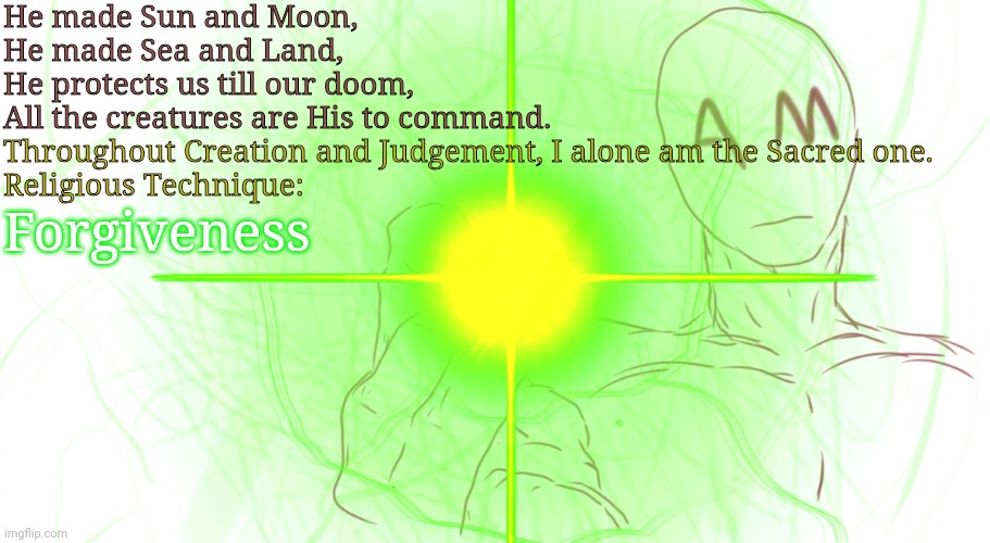 AM's true potential | He made Sun and Moon,
He made Sea and Land,
He protects us till our doom,
All the creatures are His to command. Throughout Creation and Judgement, I alone am the Sacred one.
Religious Technique:; Forgiveness | made w/ Imgflip meme maker