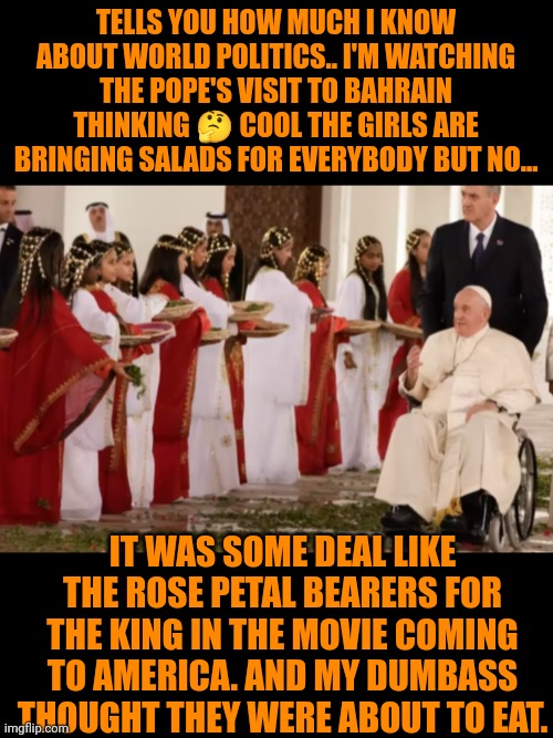 Funny | TELLS YOU HOW MUCH I KNOW ABOUT WORLD POLITICS.. I'M WATCHING THE POPE'S VISIT TO BAHRAIN THINKING 🤔 COOL THE GIRLS ARE BRINGING SALADS FOR EVERYBODY BUT NO... IT WAS SOME DEAL LIKE THE ROSE PETAL BEARERS FOR THE KING IN THE MOVIE COMING TO AMERICA. AND MY DUMBASS THOUGHT THEY WERE ABOUT TO EAT. | image tagged in funny,pope francis,visit,world peace,religion,politics | made w/ Imgflip meme maker