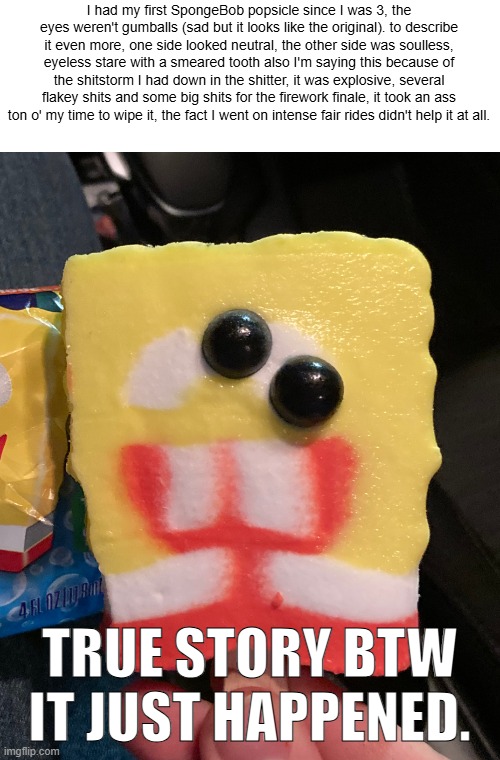 SpongeBob popsicle | I had my first SpongeBob popsicle since I was 3, the eyes weren't gumballs (sad but it looks like the original). to describe it even more, one side looked neutral, the other side was soulless, eyeless stare with a smeared tooth also I'm saying this because of the shitstorm I had down in the shitter, it was explosive, several flakey shits and some big shits for the firework finale, it took an ass ton o' my time to wipe it, the fact I went on intense fair rides didn't help it at all. TRUE STORY BTW IT JUST HAPPENED. | image tagged in spongebob popsicle | made w/ Imgflip meme maker