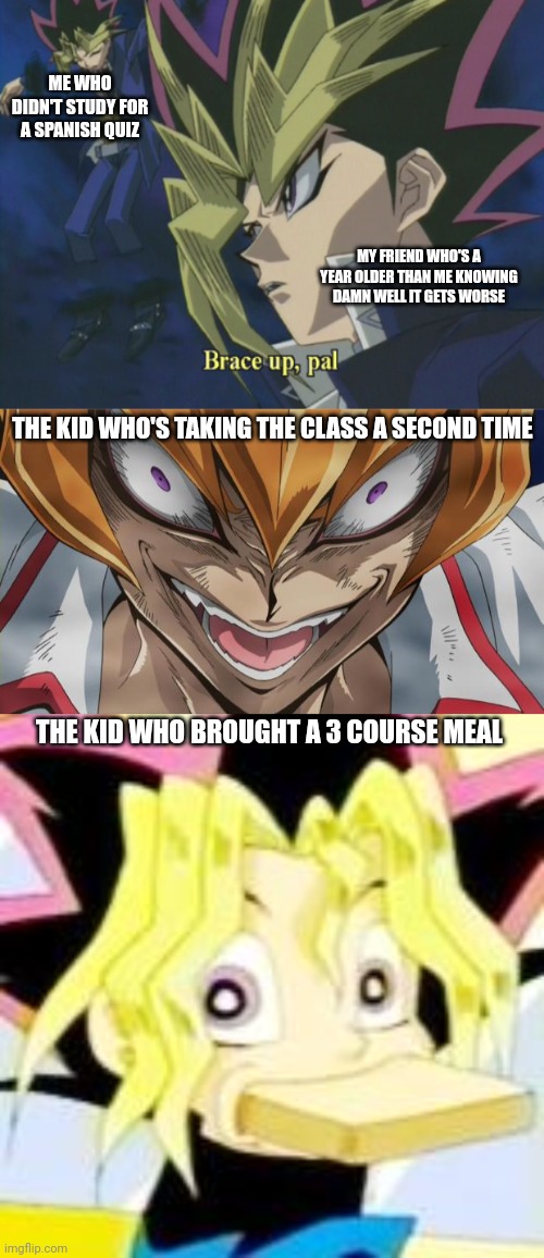 ME WHO DIDN'T STUDY FOR A SPANISH QUIZ; MY FRIEND WHO'S A YEAR OLDER THAN ME KNOWING DAMN WELL IT GETS WORSE; THE KID WHO'S TAKING THE CLASS A SECOND TIME; THE KID WHO BROUGHT A 3 COURSE MEAL | image tagged in yami yugi,http //img1 wikia nocookie net/__cb20130401034545/yugioh/images/,yugi bread | made w/ Imgflip meme maker