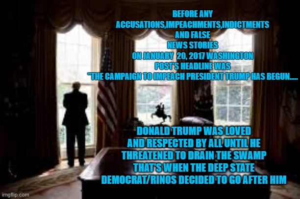 january 20 2017 impeachment campaign begins | BEFORE ANY ACCUSATIONS,IMPEACHMENTS,INDICTMENTS AND FALSE NEWS STORIES
ON JANUARY  20, 2017 WASHINGTON POST'S HEADLINE WAS
"THE CAMPAIGN TO IMPEACH PRESIDENT TRUMP HAS BEGUN..... DONALD TRUMP WAS LOVED AND RESPECTED BY ALL UNTIL HE THREATENED TO DRAIN THE SWAMP THAT'S WHEN THE DEEP STATE DEMOCRAT/RINOS DECIDED TO GO AFTER HIM | made w/ Imgflip meme maker
