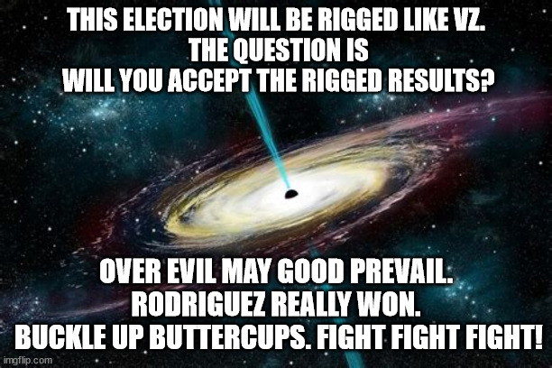 NO VZ 2.0  FIGHTFIGHTFIGHT! | THIS ELECTION WILL BE RIGGED LIKE VZ.
 THE QUESTION IS
 WILL YOU ACCEPT THE RIGGED RESULTS? OVER EVIL MAY GOOD PREVAIL.
RODRIGUEZ REALLY WON.
 BUCKLE UP BUTTERCUPS. FIGHT FIGHT FIGHT! | image tagged in venezuela,election,rigged | made w/ Imgflip meme maker