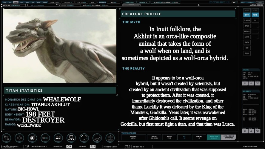 Monarch Titan Profile Version 1 | In Inuit folklore, the Akhlut is an orca-like composite animal that takes the form of a wolf when on land, and is sometimes depicted as a wolf-orca hybrid. It appears to be a wolf-orca hybrid, but it wasn't created by scientists, but created by an ancient civilization that was supposed to protect them. After it was created, it immediately destroyed the civilization, and other titans. Luckily it was defeated by the King of the Monsters, Godzilla. Years later, it was reawakened after Ghidorah's call. It seems revenge on Godzilla, but first must fight a titan, and that titan was Lusca. WHALEWOLF; TITANUS AKHLUT; BIO-HOWL; 198 FEET; DESTROYER; WORLDWIDE | image tagged in monarch titan profile version 1 | made w/ Imgflip meme maker