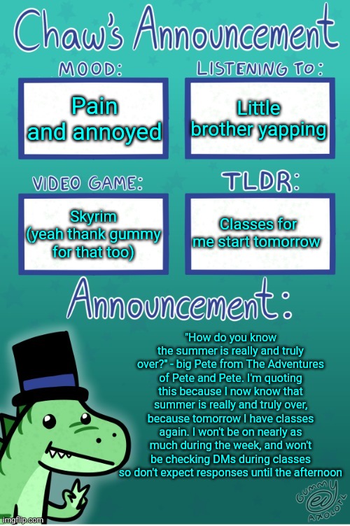 Also watch The Adventures of Pete and Pete. It's a good show | Pain and annoyed; Little brother yapping; Classes for me start tomorrow; Skyrim (yeah thank gummy for that too); "How do you know the summer is really and truly over?" - big Pete from The Adventures of Pete and Pete. I'm quoting this because I now know that summer is really and truly over, because tomorrow I have classes again. I won't be on nearly as much during the week, and won't be checking DMs during classes so don't expect responses until the afternoon | image tagged in chaws_the_dino announcement temp thanks gummy | made w/ Imgflip meme maker