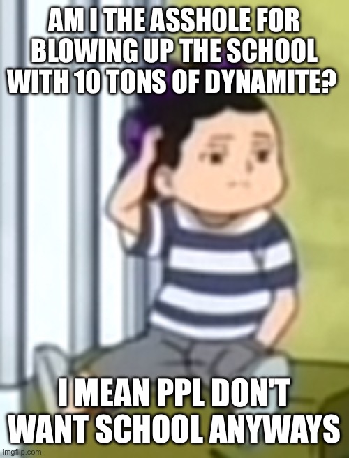 Mineta | AM I THE ASSHOLE FOR BLOWING UP THE SCHOOL WITH 10 TONS OF DYNAMITE? I MEAN PPL DON'T WANT SCHOOL ANYWAYS | image tagged in mineta | made w/ Imgflip meme maker