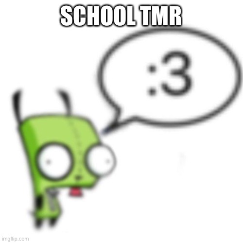 =[ | SCHOOL TMR | image tagged in gir | made w/ Imgflip meme maker