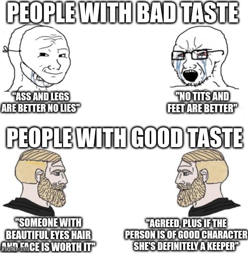 I'm telling the truth | PEOPLE WITH BAD TASTE; "NO TITS AND FEET ARE BETTER"; "ASS AND LEGS ARE BETTER NO LIES"; PEOPLE WITH GOOD TASTE; "SOMEONE WITH BEAUTIFUL EYES HAIR AND FACE IS WORTH IT"; "AGREED, PLUS IF THE PERSON IS OF GOOD CHARACTER SHE'S DEFINITELY A KEEPER" | image tagged in soy vs chad argument | made w/ Imgflip meme maker