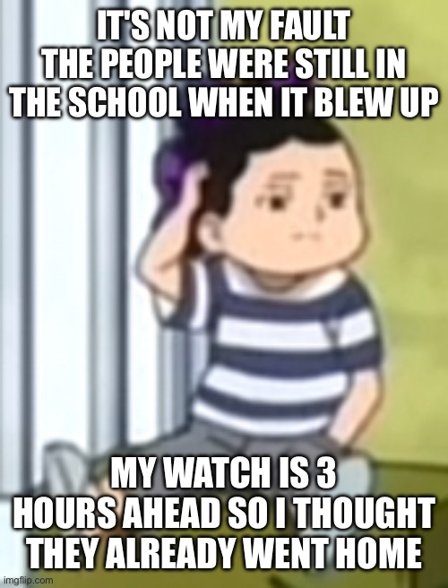 Mineta | IT'S NOT MY FAULT THE PEOPLE WERE STILL IN THE SCHOOL WHEN IT BLEW UP; MY WATCH IS 3 HOURS AHEAD SO I THOUGHT THEY ALREADY WENT HOME | image tagged in mineta | made w/ Imgflip meme maker