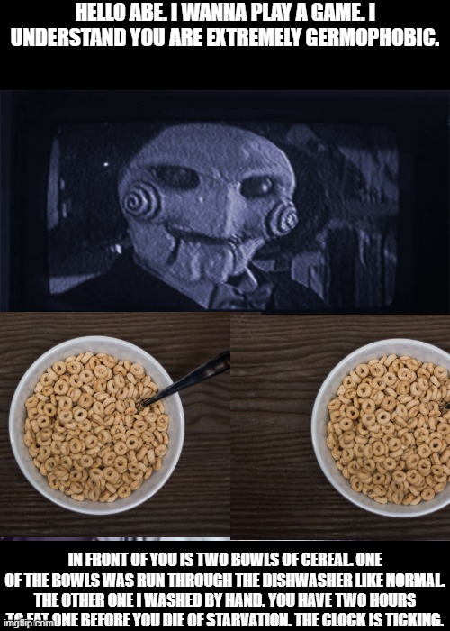 torture. | HELLO ABE. I WANNA PLAY A GAME. I UNDERSTAND YOU ARE EXTREMELY GERMOPHOBIC. IN FRONT OF YOU IS TWO BOWLS OF CEREAL. ONE OF THE BOWLS WAS RUN THROUGH THE DISHWASHER LIKE NORMAL. THE OTHER ONE I WASHED BY HAND. YOU HAVE TWO HOURS TO EAT ONE BEFORE YOU DIE OF STARVATION. THE CLOCK IS TICKING. | image tagged in yo final challenge,germophobe | made w/ Imgflip meme maker