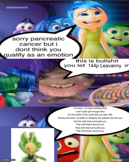 sorry pancreatic cancer but I don’t think you qualify as an emot | 144p Leavanny; I've been, I've been thinking that
I can't quite get enough time
On the inside of the cycle that you spin with
Gravity and dust, I've fallen in between the planets and the sun
Into the orbit that surrounds you
That orbit that's around you
That orbit that surrounds you
That orbit that's around you | image tagged in sorry pancreatic cancer but i don t think you qualify as an emot | made w/ Imgflip meme maker