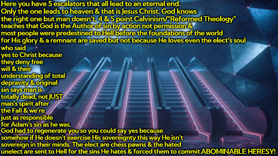 Abominable Heresy | Here you have 5 escalators that all lead to an eternal end. Only the one leads to heaven & that is Jesus Christ. God knows the right one but man doesn't. 4 & 5 point Calvinism/"Reformed Theology"; teaches that God is the Author of sin by action not permission & most people were predestined to Hell before the foundations of the world for His glory & a remnant are saved but not because He loves even the elect's soul; who said yes to Christ because they deny free will & their understanding of total depravity & original sin says man is totally dead, not JUST man's spirit after the Fall & we're just as responsible for Adam's sin as he was. God had to regenerate you so you could say yes because somehow if He doesn't exercise His sovereignty this way He isn't sovereign in their minds. The elect are chess pawns & the hated unelect are sent to Hell for the sins He hates & forced them to commit. ABOMINABLE HERESY! | image tagged in memes,heresy,calvinism,reformed theology,abomination,character masacre | made w/ Imgflip meme maker