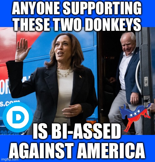 ANYONE SUPPORTING THESE TWO DONKEYS; IS BI-ASSED AGAINST AMERICA | image tagged in kamala harris,tim walz | made w/ Imgflip meme maker