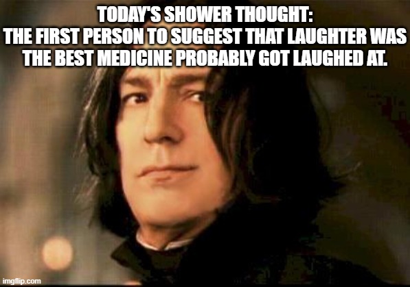 Shower Thoughts: Laughter | TODAY'S SHOWER THOUGHT:
THE FIRST PERSON TO SUGGEST THAT LAUGHTER WAS THE BEST MEDICINE PROBABLY GOT LAUGHED AT. | image tagged in severus snape smirking | made w/ Imgflip meme maker