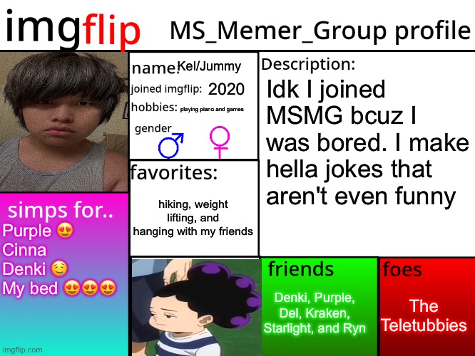 shejej | Kel/Jummy; Idk I joined MSMG bcuz I was bored. I make hella jokes that aren't even funny; 2020; playing piano and games; hiking, weight lifting, and hanging with my friends; Purple 😍
Cinna
Denki 🤤
My bed 😍😍😍; The Teletubbies; Denki, Purple, Del, Kraken, Starlight, and Ryn | image tagged in msmg profile | made w/ Imgflip meme maker