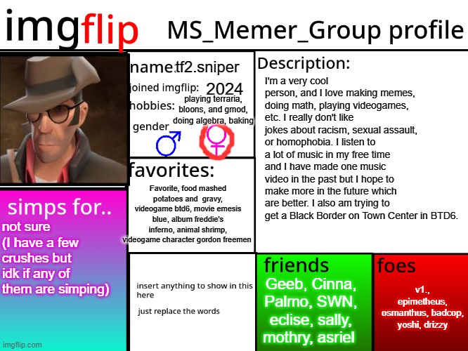 MSMG Profile | tf2.sniper; I'm a very cool person, and I love making memes, doing math, playing videogames, etc. I really don't like jokes about racism, sexual assault, or homophobia. I listen to a lot of music in my free time and I have made one music video in the past but I hope to make more in the future which are better. I also am trying to get a Black Border on Town Center in BTD6. 2024; playing terraria, bloons, and gmod, doing algebra, baking; Favorite, food mashed potatoes and  gravy, videogame btd6, movie emesis blue, album freddie's inferno, animal shrimp, videogame character gordon freemen; not sure (I have a few crushes but idk if any of them are simping); v1., epimetheus, osmanthus, badcop, yoshi, drizzy; Geeb, Cinna, Palmo, SWN, eclise, sally, mothry, asriel | image tagged in msmg profile | made w/ Imgflip meme maker