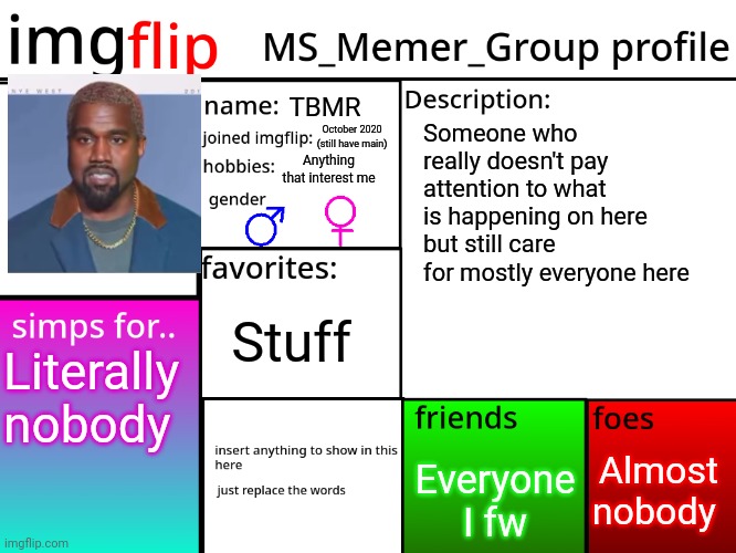 Yuh | TBMR; Someone who really doesn't pay attention to what is happening on here but still care for mostly everyone here; October 2020 (still have main); Anything that interest me; Stuff; Literally nobody; Almost nobody; Everyone I fw | image tagged in msmg profile | made w/ Imgflip meme maker